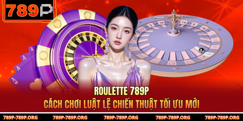 Roulette 789P - Cách Chơi Luật Lệ Chiến Thuật Tối Ưu Mới